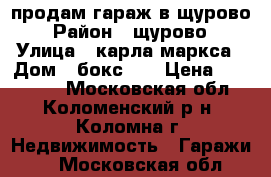 продам гараж в щурово › Район ­ щурово › Улица ­ карла маркса › Дом ­ бокс 26 › Цена ­ 460 000 - Московская обл., Коломенский р-н, Коломна г. Недвижимость » Гаражи   . Московская обл.